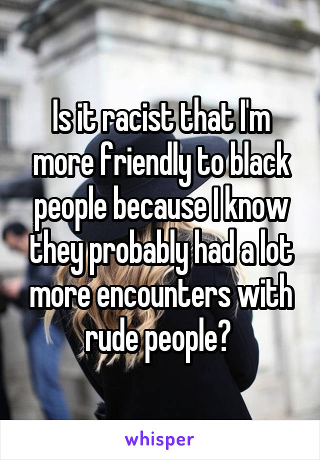 Is it racist that I'm more friendly to black people because I know they probably had a lot more encounters with rude people? 