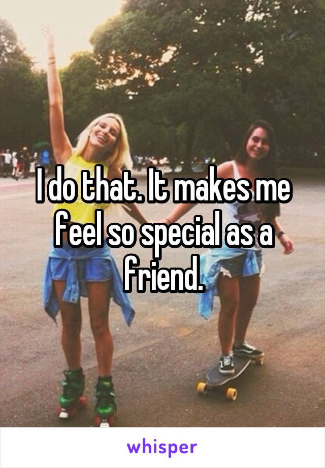 I do that. It makes me feel so special as a friend.