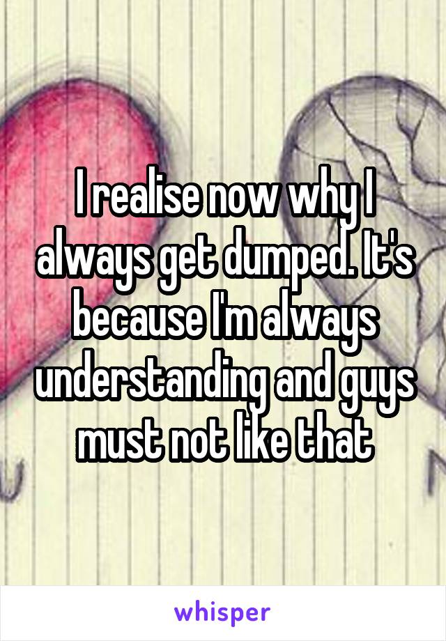 I realise now why I always get dumped. It's because I'm always understanding and guys must not like that