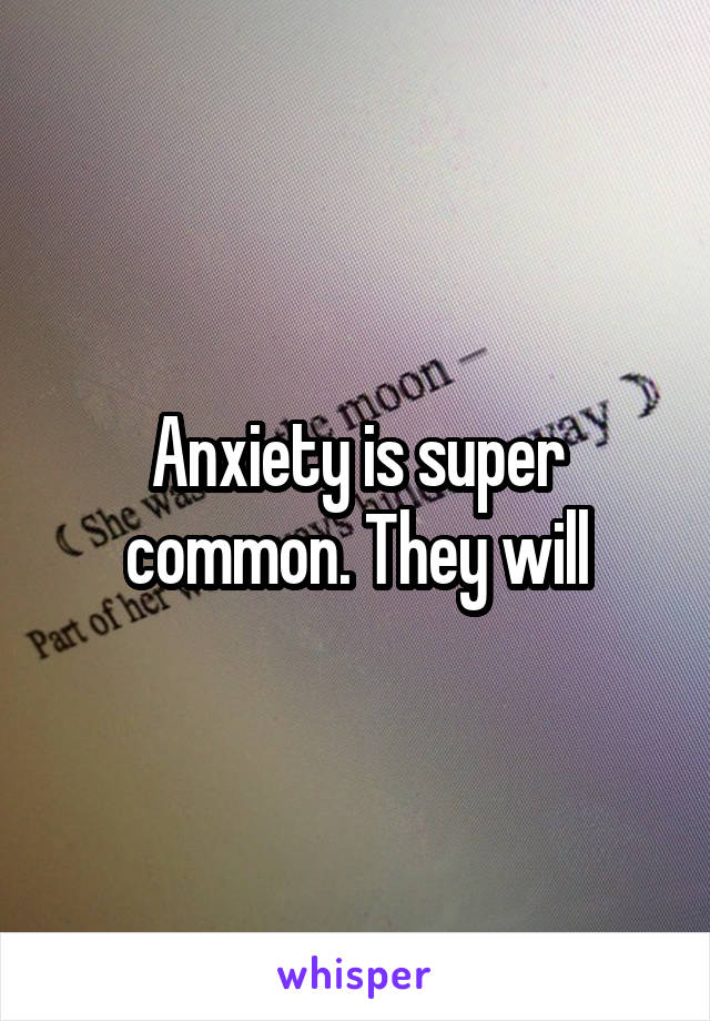 Anxiety is super common. They will