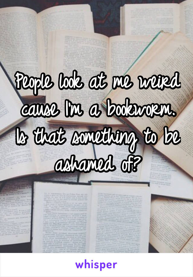 People look at me weird cause I'm a bookworm. Is that something to be ashamed of?
