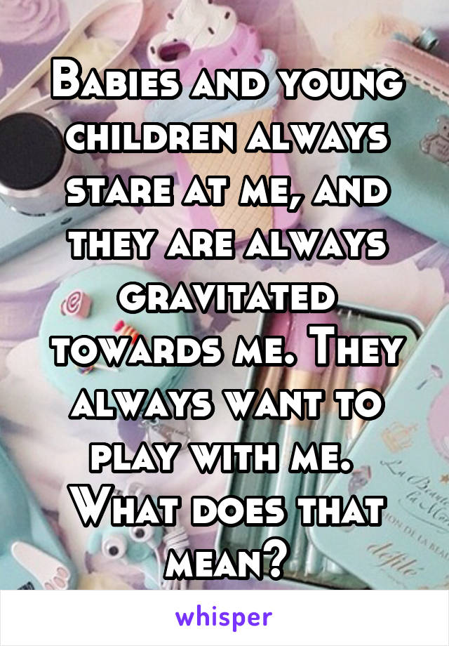 Babies and young children always stare at me, and they are always gravitated towards me. They always want to play with me. 
What does that mean?