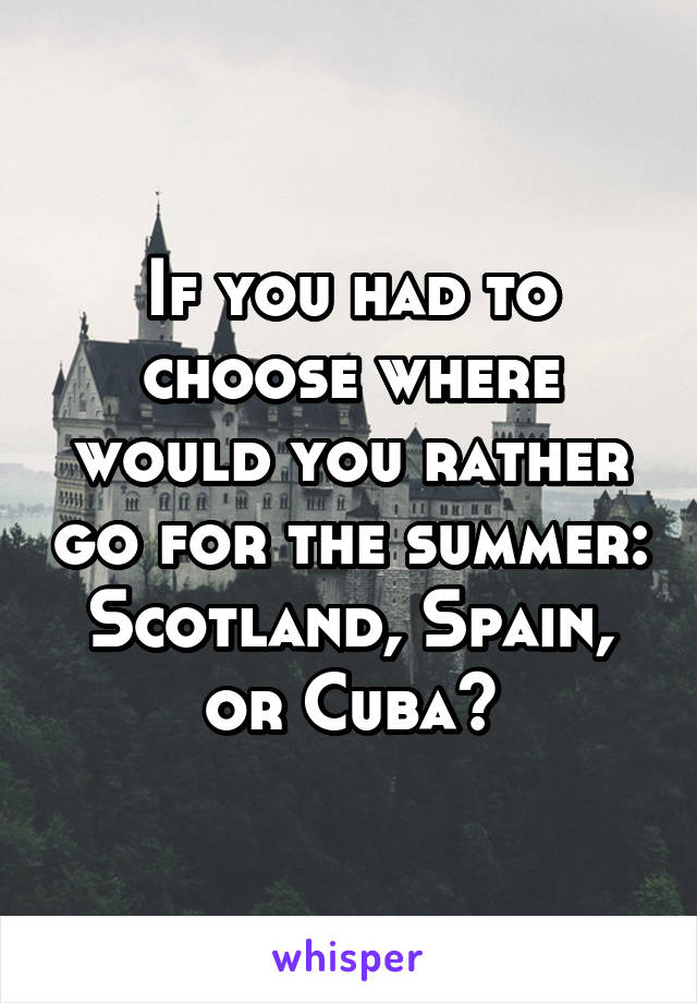 If you had to choose where would you rather go for the summer: Scotland, Spain, or Cuba?