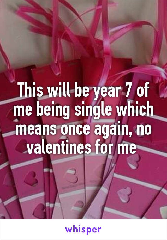 This will be year 7 of me being single which means once again, no valentines for me 