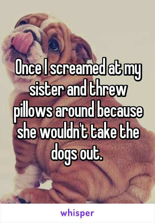 Once I screamed at my sister and threw pillows around because she wouldn't take the dogs out. 