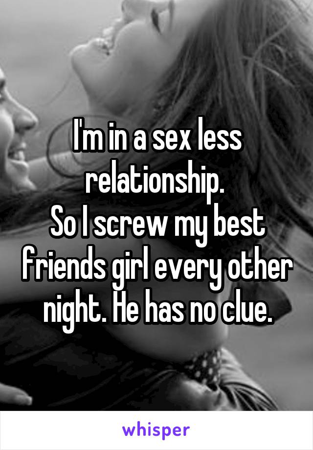 I'm in a sex less relationship. 
So I screw my best friends girl every other night. He has no clue.