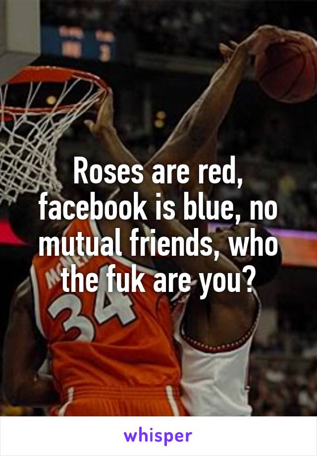 Roses are red, facebook is blue, no mutual friends, who the fuk are you?