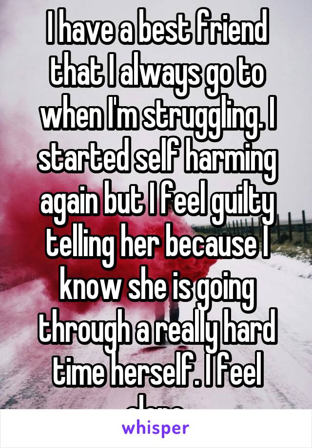 I have a best friend that I always go to when I'm struggling. I started self harming again but I feel guilty telling her because I know she is going through a really hard time herself. I feel alone.