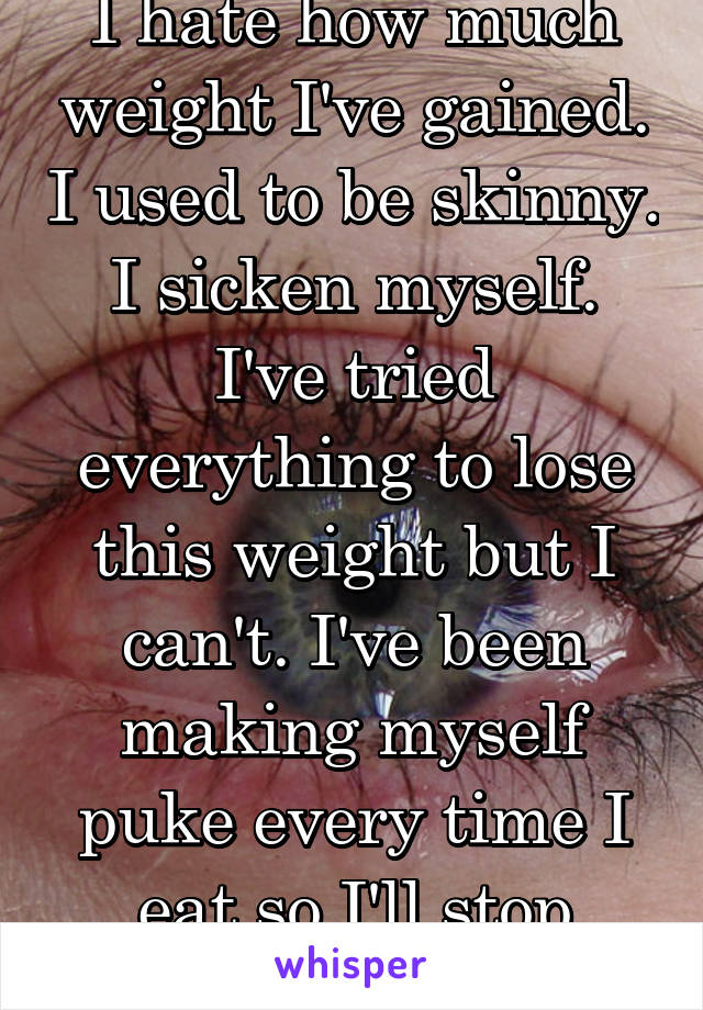 I hate how much weight I've gained. I used to be skinny. I sicken myself. I've tried everything to lose this weight but I can't. I've been making myself puke every time I eat so I'll stop eating. 