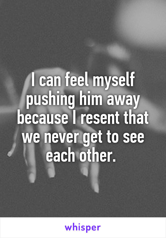 I can feel myself pushing him away because I resent that we never get to see each other. 
