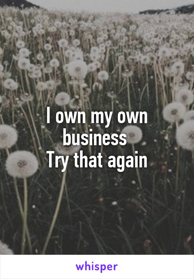 I own my own business 
Try that again