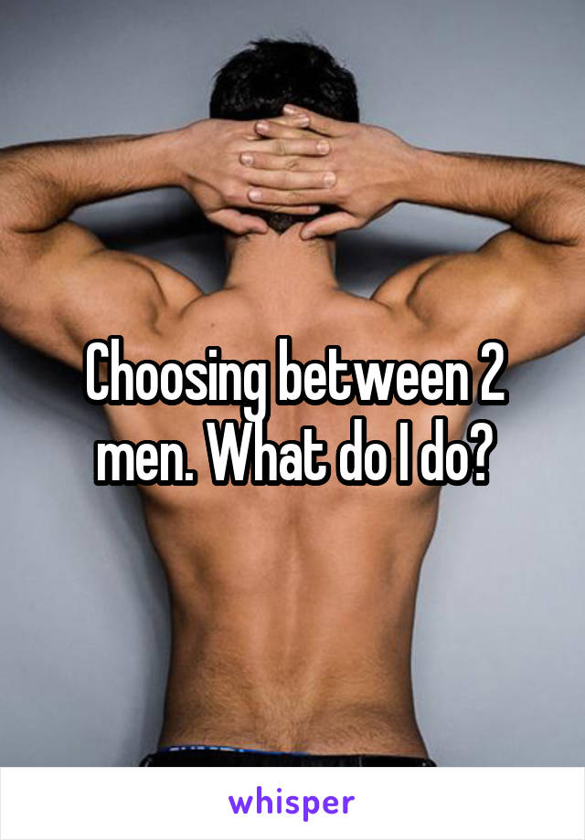 Choosing between 2 men. What do I do?