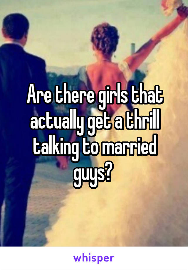 Are there girls that actually get a thrill talking to married guys? 