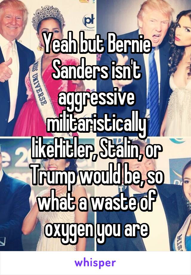 Yeah but Bernie Sanders isn't aggressive militaristically likeHitler, Stalin, or Trump would be, so what a waste of oxygen you are