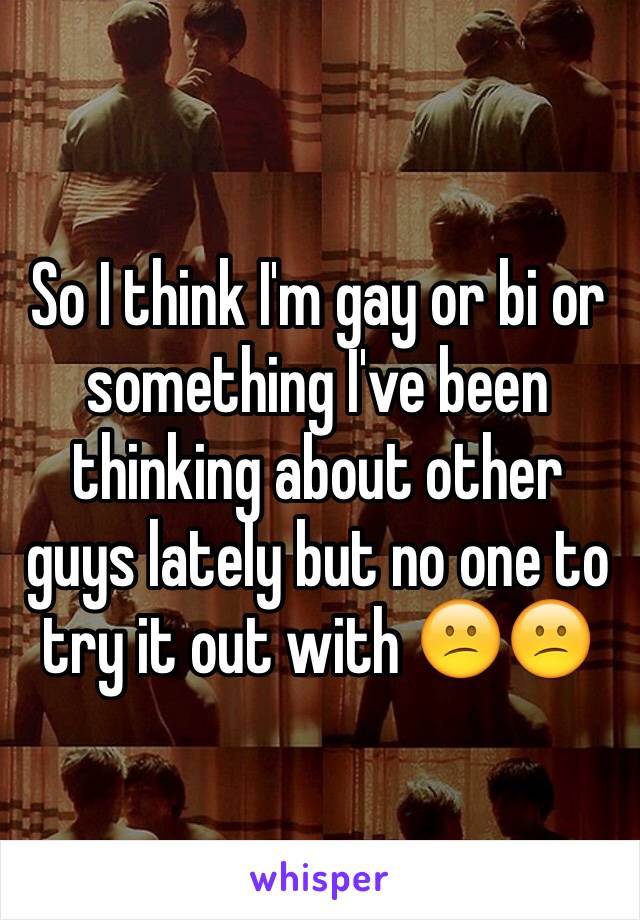 So I think I'm gay or bi or something I've been thinking about other guys lately but no one to try it out with 😕😕