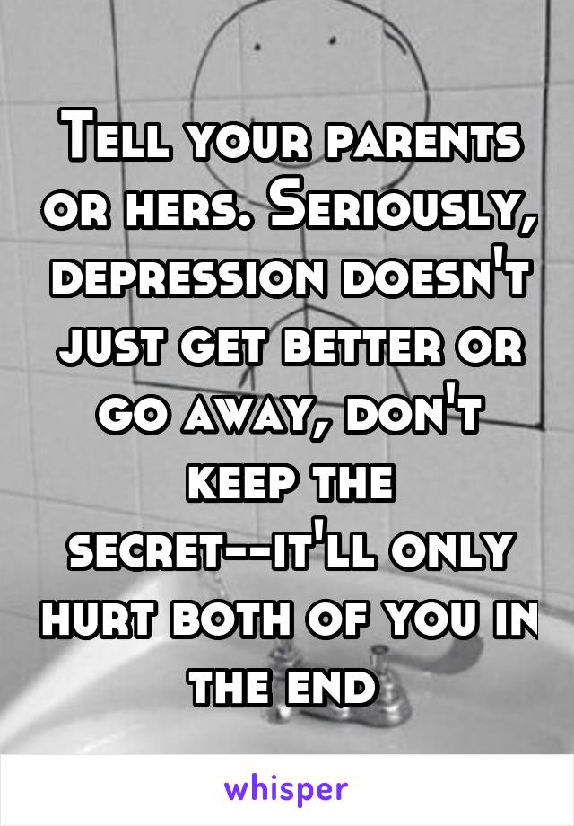 Tell your parents or hers. Seriously, depression doesn't just get better or go away, don't keep the secret--it'll only hurt both of you in the end 