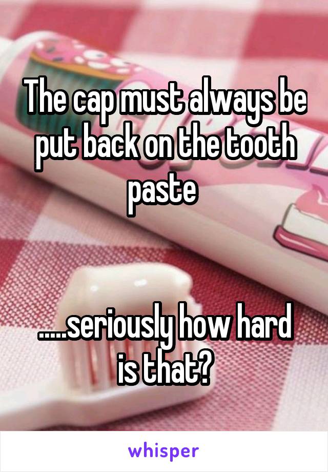 The cap must always be put back on the tooth paste 


.....seriously how hard is that?