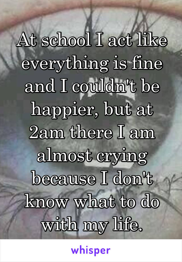At school I act like everything is fine and I couldn't be happier, but at 2am there I am almost crying because I don't know what to do with my life.