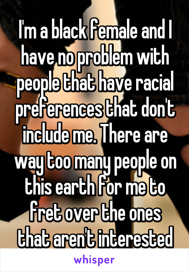 I'm a black female and I have no problem with people that have racial preferences that don't include me. There are way too many people on this earth for me to fret over the ones that aren't interested