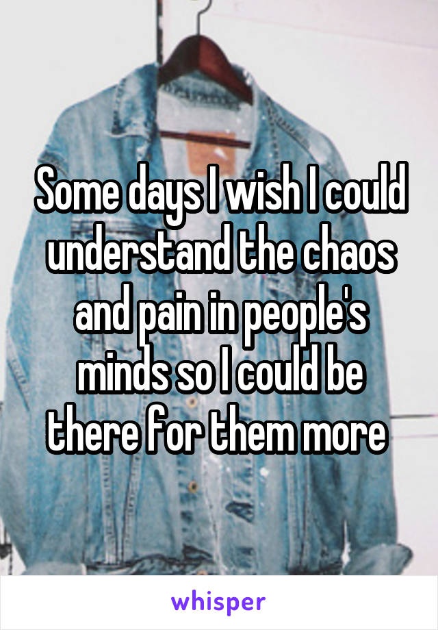Some days I wish I could understand the chaos and pain in people's minds so I could be there for them more 