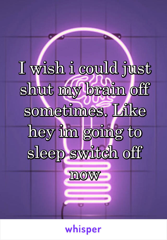I wish i could just shut my brain off sometimes. Like hey im going to sleep switch off now