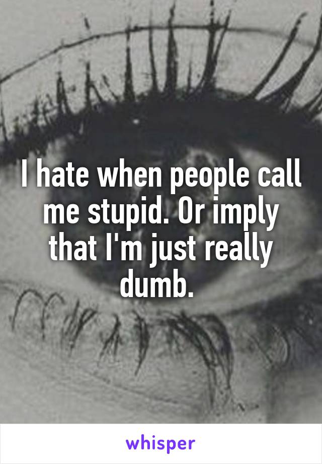 I hate when people call me stupid. Or imply that I'm just really dumb. 