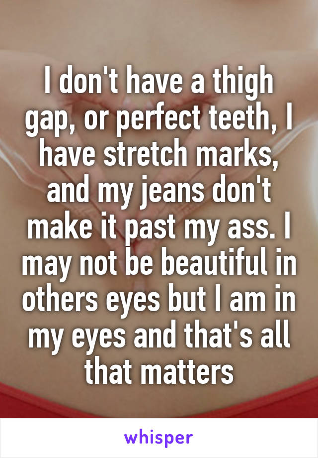 I don't have a thigh gap, or perfect teeth, I have stretch marks, and my jeans don't make it past my ass. I may not be beautiful in others eyes but I am in my eyes and that's all that matters