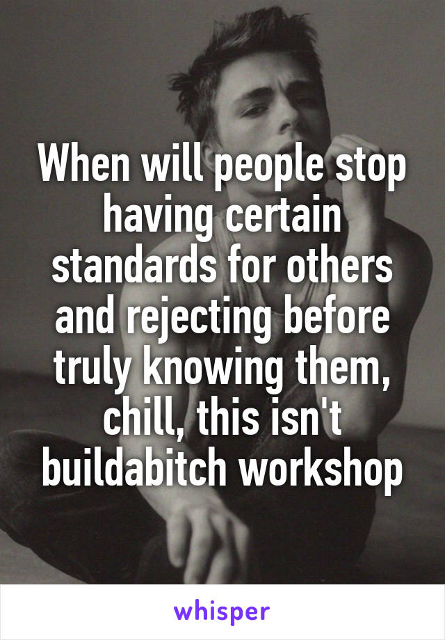 When will people stop having certain standards for others and rejecting before truly knowing them, chill, this isn't buildabitch workshop