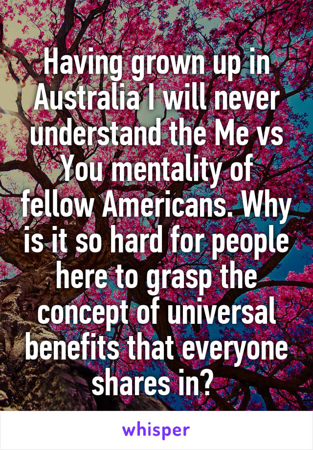 Having grown up in Australia I will never understand the Me vs You mentality of fellow Americans. Why is it so hard for people here to grasp the concept of universal benefits that everyone shares in? 