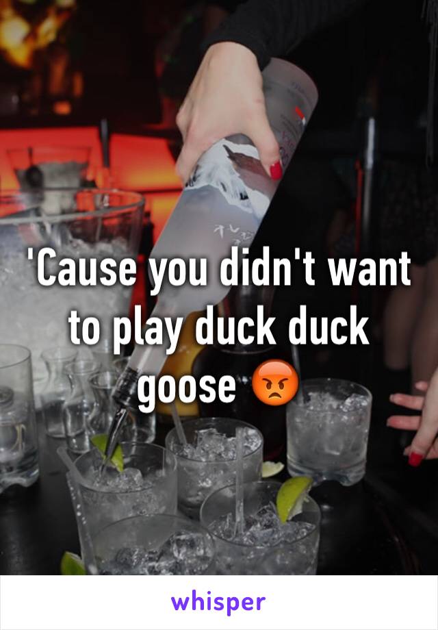 'Cause you didn't want to play duck duck goose 😡