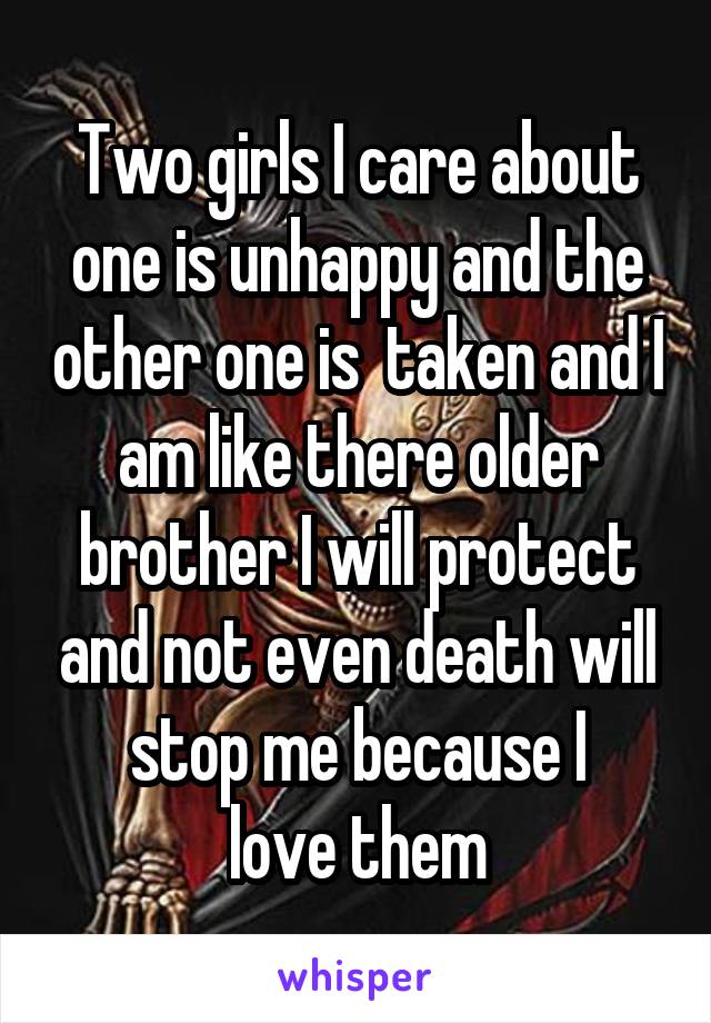 Two girls I care about one is unhappy and the other one is  taken and I am like there older brother I will protect and not even death will stop me because I
 love them 
