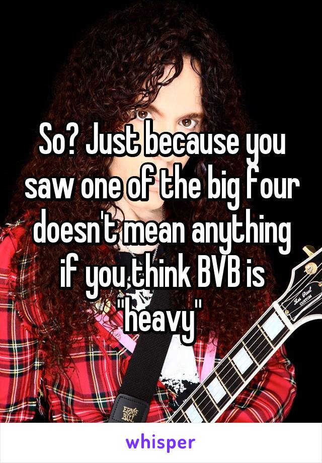 So? Just because you saw one of the big four doesn't mean anything if you think BVB is "heavy" 