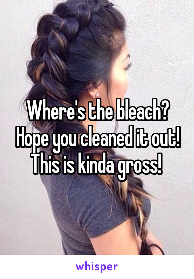 Where's the bleach? Hope you cleaned it out! This is kinda gross! 