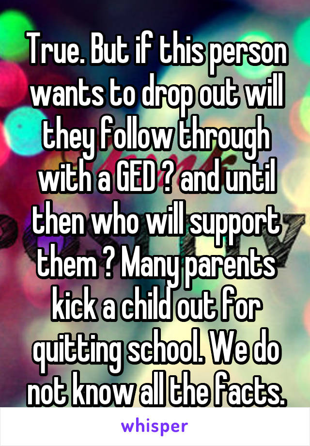 True. But if this person wants to drop out will they follow through with a GED ? and until then who will support them ? Many parents kick a child out for quitting school. We do not know all the facts.