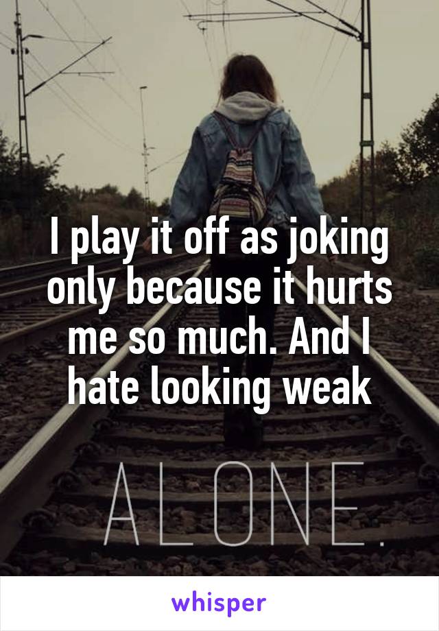 I play it off as joking only because it hurts me so much. And I hate looking weak