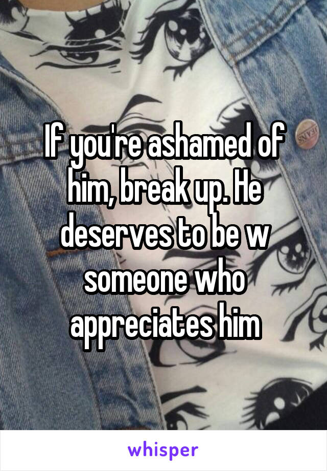 If you're ashamed of him, break up. He deserves to be w someone who appreciates him