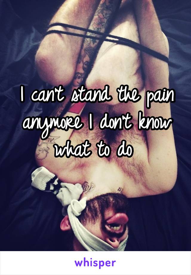 I can't stand the pain anymore I don't know what to do 
