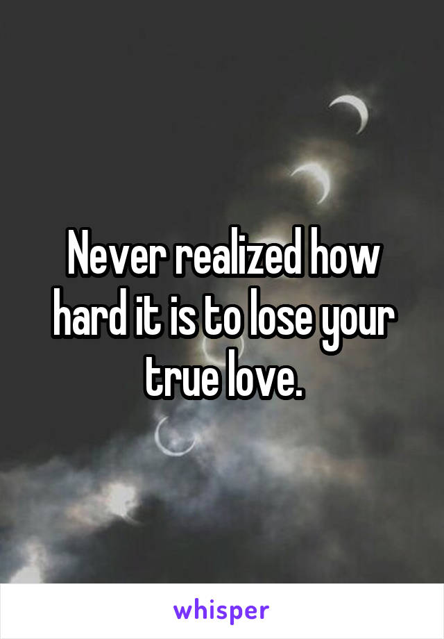 Never realized how hard it is to lose your true love.