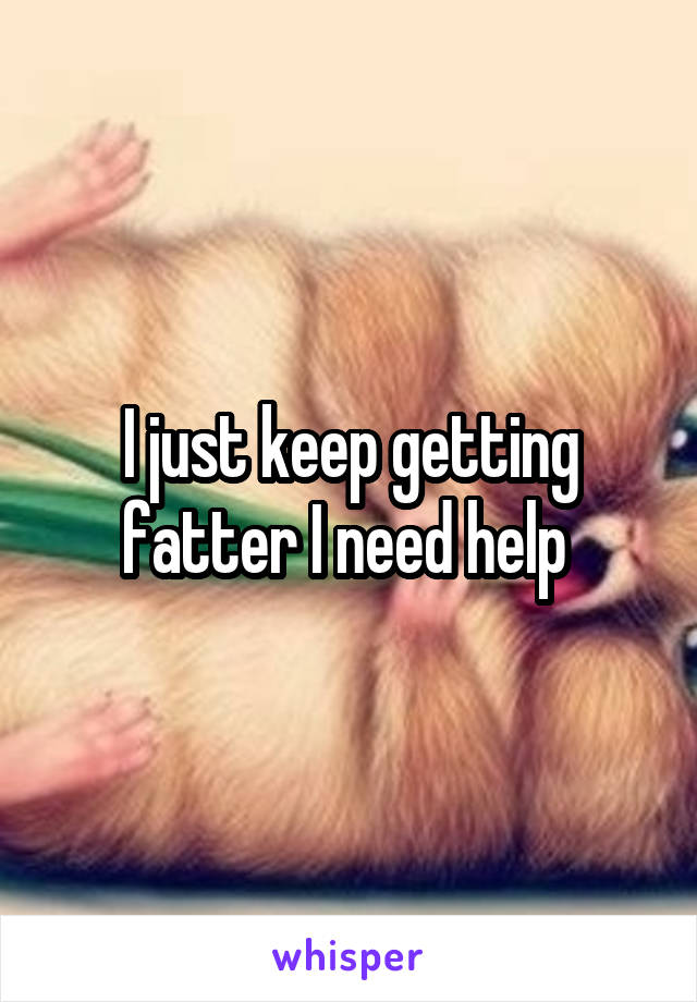 I just keep getting fatter I need help 