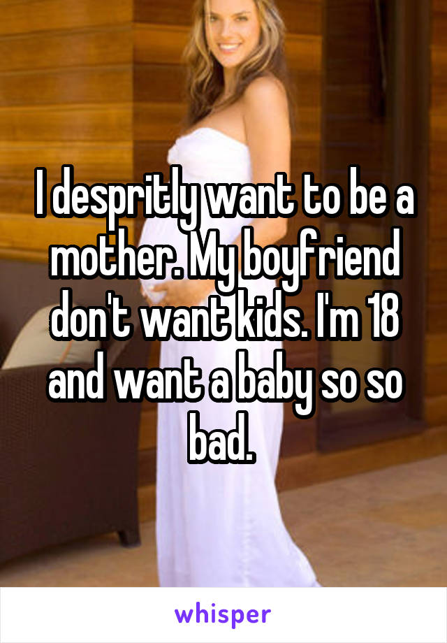 I despritly want to be a mother. My boyfriend don't want kids. I'm 18 and want a baby so so bad. 