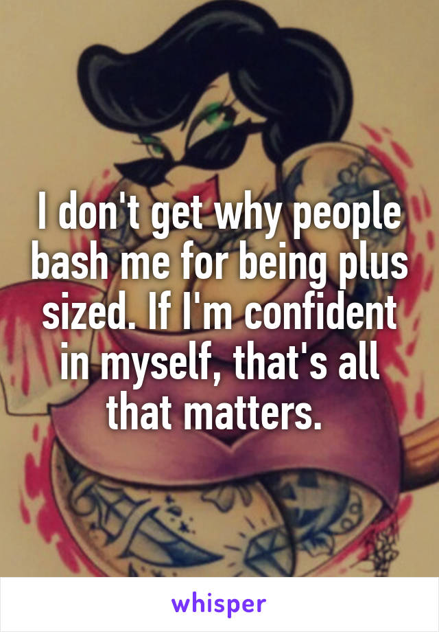 I don't get why people bash me for being plus sized. If I'm confident in myself, that's all that matters. 