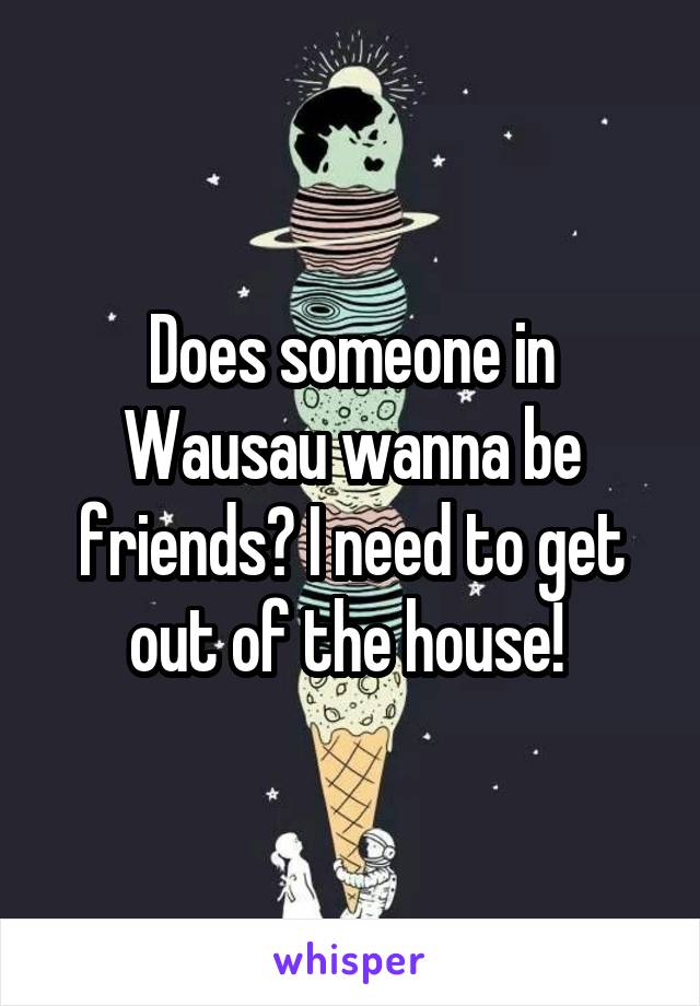 Does someone in Wausau wanna be friends? I need to get out of the house! 