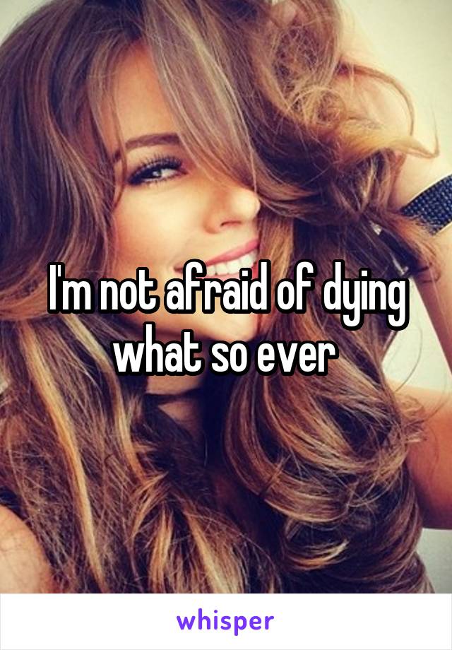 I'm not afraid of dying what so ever 
