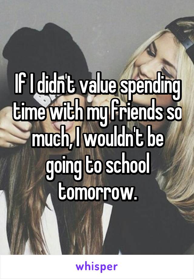 If I didn't value spending time with my friends so much, I wouldn't be going to school tomorrow.