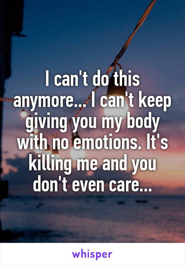 I can't do this anymore... I can't keep giving you my body with no emotions. It's killing me and you don't even care...