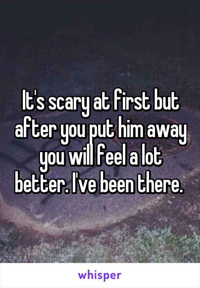 It's scary at first but after you put him away you will feel a lot better. I've been there. 