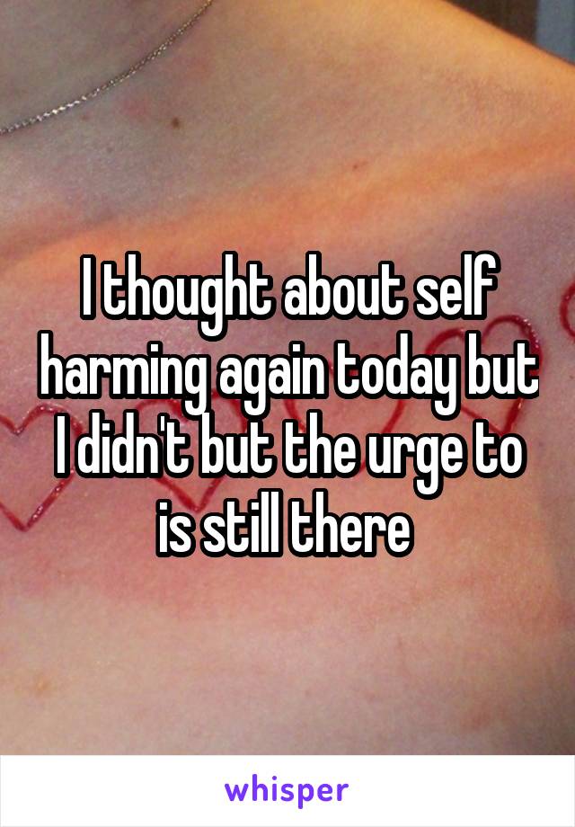 I thought about self harming again today but I didn't but the urge to is still there 