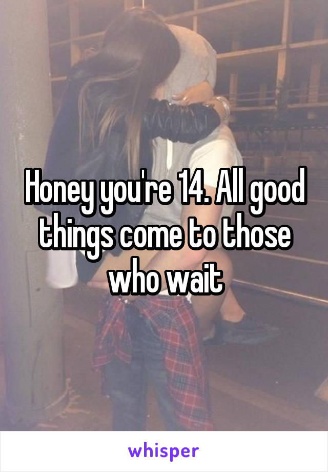 Honey you're 14. All good things come to those who wait