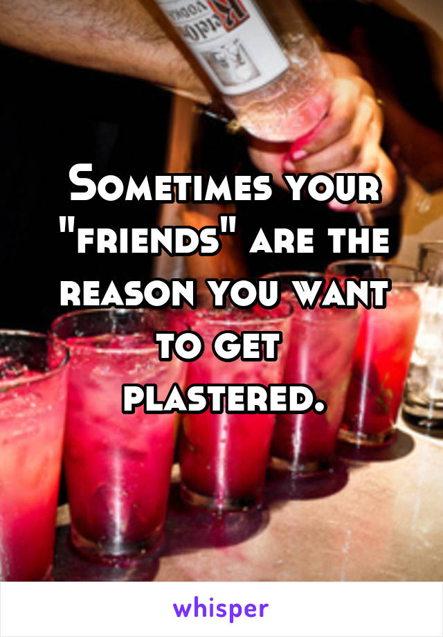 Sometimes your "friends" are the reason you want to get 
plastered.
