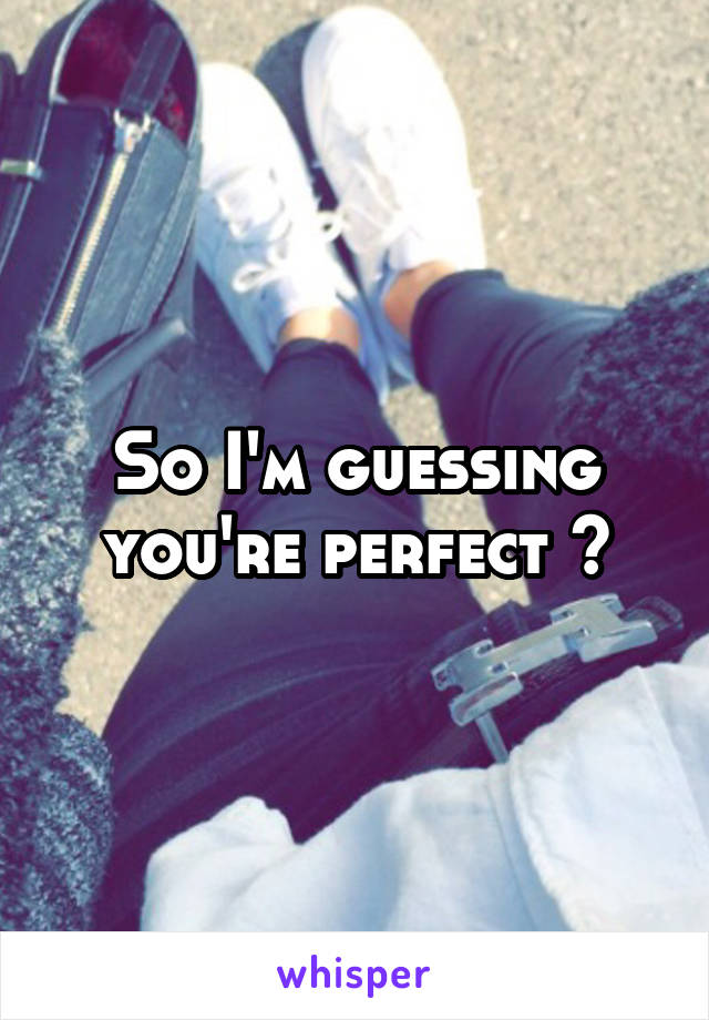 So I'm guessing you're perfect ?